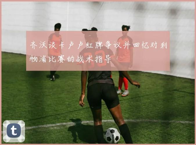 齐沃谈卡卢卢红牌争议并回忆对利物浦比赛的战术指导