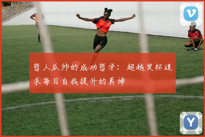 哲人瓜帅的成功哲学：超越奖杯追求每日自我提升的真谛