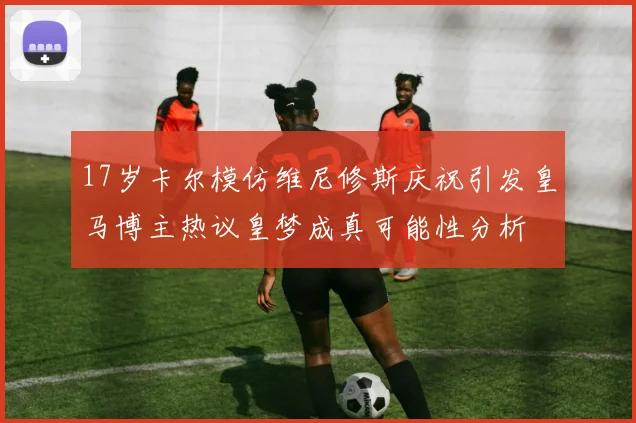 17岁卡尔模仿维尼修斯庆祝引发皇马博主热议皇梦成真可能性分析