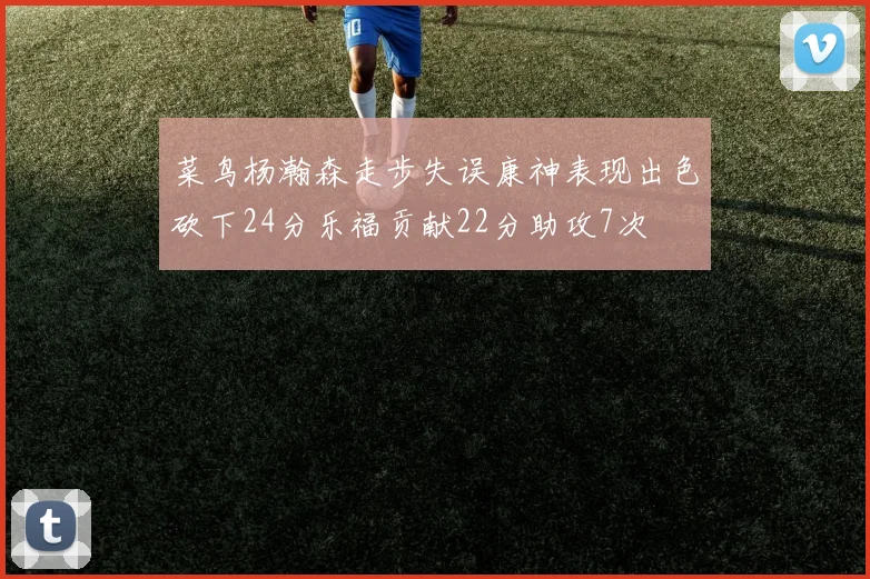 菜鸟杨瀚森走步失误康神表现出色砍下24分乐福贡献22分助攻7次