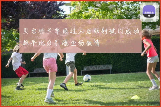 贝尔特兰华丽过人后劲射破门成功扳平比分引爆全场激情