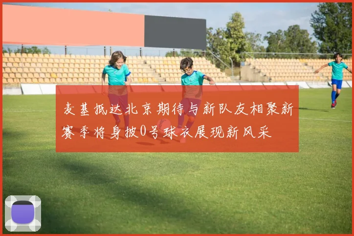 麦基抵达北京期待与新队友相聚新赛季将身披0号球衣展现新风采