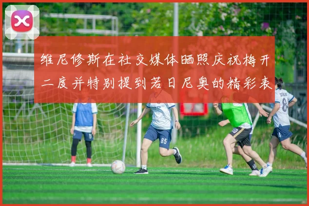 维尼修斯在社交媒体晒照庆祝梅开二度并特别提到若日尼奥的精彩表现