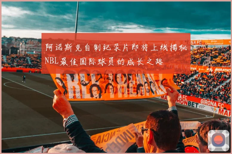 阿诺斯克自制纪录片即将上线揭秘NBL最佳国际球员的成长之路