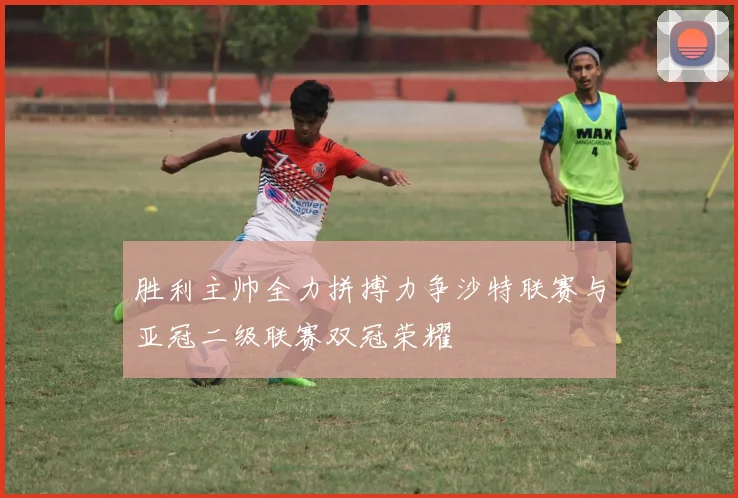 胜利主帅全力拼搏力争沙特联赛与亚冠二级联赛双冠荣耀