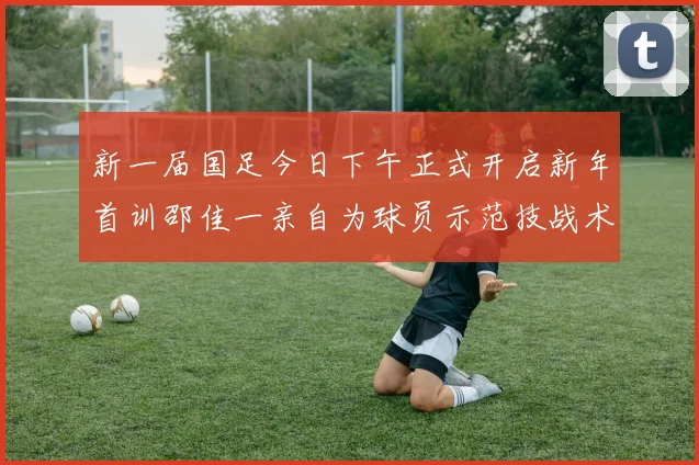 新一届国足今日下午正式开启新年首训邵佳一亲自为球员示范技战术