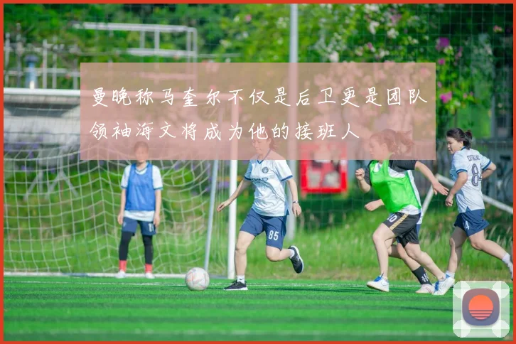 曼晚称马奎尔不仅是后卫更是团队领袖海文将成为他的接班人