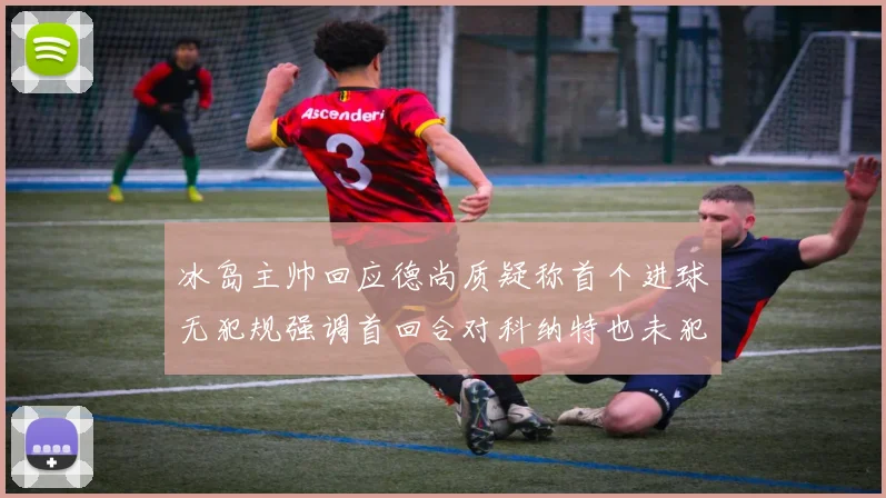 冰岛主帅回应德尚质疑称首个进球无犯规强调首回合对科纳特也未犯规