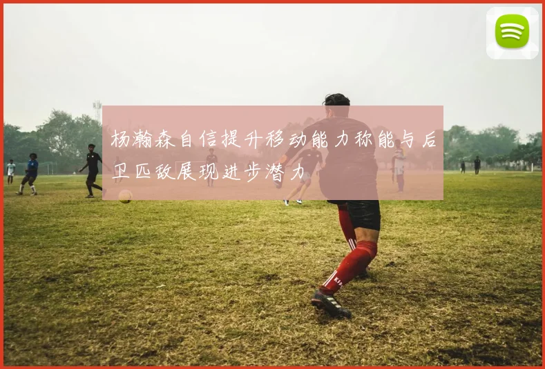 杨瀚森自信提升移动能力称能与后卫匹敌展现进步潜力