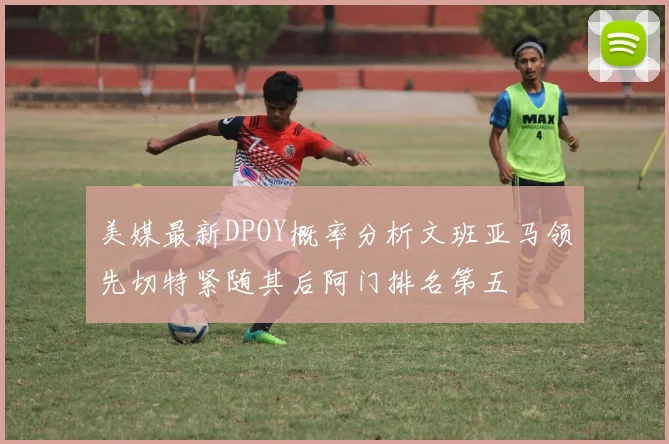美媒最新DPOY概率分析文班亚马领先切特紧随其后阿门排名第五