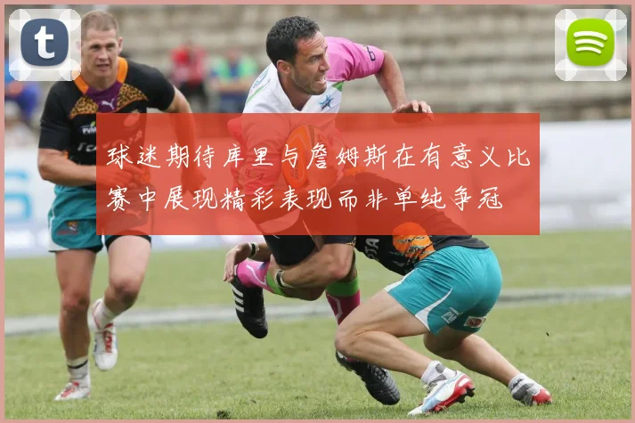 球迷期待库里与詹姆斯在有意义比赛中展现精彩表现而非单纯争冠