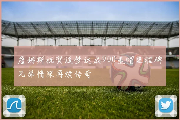 詹姆斯祝贺追梦达成900盖帽里程碑兄弟情深再续传奇
